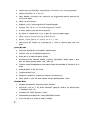 • At blowing of second trumpet, all will stand in a new world and will await judgement.
• The Book of Deeds will be laid bare.
• Those who have incurred Allah’s displeasure will be given their records from their left
side or from behind.
• There will be no injustice.
• Prophets will be witnesses against their respective people.
• Tongues, hand, feet etc. will bear witness against their owners.
• Whoever is cross-questioned will be punished.
• No ransom or compensation will be accepted. No excuses will be accepted.
• There will be no intercession except by Allah’s leave.
• Parents, children, spouses and relatives will be of no help.
• The decision that whether one should be sent to Jannat or Jahannam rests with Allah
alone.
Jannat (Heaven):
• Life in the hereafter will be on a totally different plane.
• In Jannat, there will only be spiritual pleasures.
• Jannat will be independent of time or place.
• Pleasant meadows, fountains, springs, fragrance, cool breezes, shades, rivers of milk,
wine and honey, pleasant drinks, Allah’s good will.
• Ashab-ul-Jannat (Companions of Heaven) will abide in Jannat forever. There will be no
death.
• People will have all that they desire.
• Companionship of Hurs.
• Delightful wine without intoxication, headache, evil thoughts etc.
• Those nearest to Allah will drink from the Salsabil, Tasnim and the Kausar.
Jahannam (Hell):
• Disgrace and torture for Disbelievers in the Nar (Fire).
• Unbelievers, rejecters of the Truth, polytheists, hypocrites will be the Ashab-un-Nar
(Companions of the Fire).
• Names of Hell: Jahim, Hawiyah, Laza etc.
• Jahannam has seven gates, each for a special class of sinners.
• Hypocrites will be in the lowest depth of the Fire.
254
 