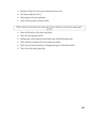 • Dwellers of Hell will wish to get out but that will never be.
• The sinners shall die nor live.
• Their penalty will not be lightened.
• There will be no help or ransom in Hell.
“When it (the Fire) sees them from a place far off, they will hear its fury and its raging sigh.” –
(25:12).
• There will be layers of fire above and below.
• They will wear garments of fire.
• Boiling water will be poured on their heads, they will drink boiling water.
• They will drink corruption from the washing of wounds.
• They will eat of the accursed tree of Zuqqum that grows in the heart of Hell.
• They will eat the thorny plant Dari.
255
 