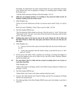 knowledge. He indeed knew the entire creation before He even created them; He knew
every situation they were in regardless of whether it is something open or hidden. Allah,
the Exalted, says:
“And that Allah surrounds all things in (His) knowledge.” (65:12)
II. Allah has pre-assigned portions of everything in the preserved tablet (Lawh Al-
Mahfuz); nothing is left out of that record.
• Allah Almighty says:
“Know you not that Allah knows all that is in heavens and on earth? Verily, it is (all) in
the
Book (Al-Lawh Al-Mahfuz). Verily! That is easy for Allah.” (22:70)
• The Holy Prophet (PBUH) says:
“The first thing that Allah created was the pen. Then He said to it, “write” The Pen said,
“What shall I write?” He said, “write what will be and what will take place until the Hour
arrives.” (By Inam Ahmad)
III. Nothing takes place in the heavens and on the earth without the will of Allah and
His Wish. Whatever Allah wills, takes place and whatever He does not will, does not
take place.
• Allah Almighty says:
• “And you will not (will), unless (it be) that Allah wills, the Lord of all that exits.”
(81:29)
• “Verily, His command, when He intends a thing, is only that He says to it, “Be”!
–– and it is!” (36:82)
• All this proves that Allah’s Will is manifest over all things, everything that happens in
the universe happens by the will of Allah, for He is the Sole Creator, Sustainer, Planner,
and the Sovereign Lord.
IV. We must believe that it is Allah who has created everything, there is no Creator or
Lord other than Him.
Allah Almighty says:
“Allah is the Creator of all things, and He is the Wakil (Trustee, Disposer of affairs) over
all things.” (39:62).
• The Holy Prophet (PBUH) says:
“Indeed Allah is the Creator of all makers and that which they make.”
• It proves that Allah decreed and Created all things and that He encompasses all things
with His care and protection.
• The following Hadis of the Holy Prophet (PBUH) sums up all what Qadar is and what it
stands for:
257
 
