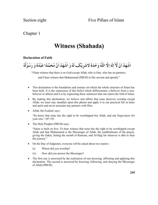 Section eight Five Pillars of Islam
Chapter 1
Witness (Shahada)
Declaration of Faith
“I bear witness that there is no God except Allah, who is One, who has no partners,
and I bear witness that Muhammad (PBUH) is His servant and apostle.”
• This declaration is the foundation and essence on which the whole structure of Islam has
been built. It is the expression of this belief which differentiates a believer from a non-
believer or atheist and it is by expressing these sentences that one enters the fold of Islam.
• By making this declaration, we believe and affirm that none deserves worship except
Allah; we must stay steadfast upon this phrase and apply it in our practical life in letter
and spirit and never associate any partners with Him.
• Allah, the Exalted, says:
“So know that none has the right to be worshipped but Allah, and ask forgiveness for
your sins.” (47:19)
• The Holy Prophet (PBUH) says:
“Islam is built on five: To bear witness that none has the right to be worshipped except
Allah and that Muhamamd is the Messenger of Allah, the establishment of the prayer,
giving the Zakat, fasting the month of Ramzan, and Al-Hajj for whoever is able to bear
the journey.”
• On the Day of Judgment, everyone will be asked about two maters:
(i) Whom did you worship?
(ii) How did you answer the Messenger?
• The first one is answered by the realization of one knowing, affirming and applying this
declaration. The second is answered by knowing, following, and obeying the Messenger
of Allah (PBUH).
259
 
