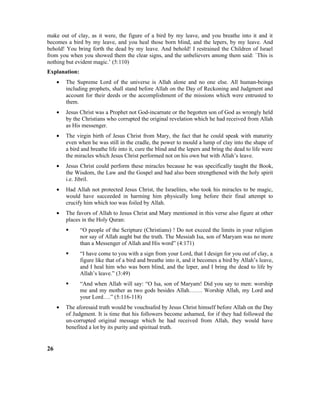 make out of clay, as it were, the figure of a bird by my leave, and you breathe into it and it
becomes a bird by my leave, and you heal those born blind, and the lepers, by my leave. And
behold! You bring forth the dead by my leave. And behold! I restrained the Children of Israel
from you when you showed them the clear signs, and the unbelievers among them said: `This is
nothing but evident magic.’ (5:110)
Explanation:
• The Supreme Lord of the universe is Allah alone and no one else. All human-beings
including prophets, shall stand before Allah on the Day of Reckoning and Judgment and
account for their deeds or the accomplishment of the missions which were entrusted to
them.
• Jesus Christ was a Prophet not God-incarnate or the begotten son of God as wrongly held
by the Christians who corrupted the original revelation which he had received from Allah
as His messenger.
• The virgin birth of Jesus Christ from Mary, the fact that he could speak with maturity
even when he was still in the cradle, the power to mould a lump of clay into the shape of
a bird and breathe life into it, cure the blind and the lepers and bring the dead to life were
the miracles which Jesus Christ performed not on his own but with Allah’s leave.
• Jesus Christ could perform these miracles because he was specifically taught the Book,
the Wisdom, the Law and the Gospel and had also been strengthened with the holy spirit
i.e. Jibril.
• Had Allah not protected Jesus Christ, the Israelites, who took his miracles to be magic,
would have succeeded in harming him physically long before their final attempt to
crucify him which too was foiled by Allah.
• The favors of Allah to Jesus Christ and Mary mentioned in this verse also figure at other
places in the Holy Quran:
 “O people of the Scripture (Christians) ! Do not exceed the limits in your religion
nor say of Allah aught but the truth. The Messiah Isa, son of Maryam was no more
than a Messenger of Allah and His word” (4:171)
 “I have come to you with a sign from your Lord, that I design for you out of clay, a
figure like that of a bird and breathe into it, and it becomes a bird by Allah’s leave,
and I heal him who was born blind, and the leper, and I bring the dead to life by
Allah’s leave.” (3:49)
 “And when Allah will say: “O Isa, son of Maryam! Did you say to men: worship
me and my mother as two gods besides Allah……. Worship Allah, my Lord and
your Lord….” (5:116-118)
• The aforesaid truth would be vouchsafed by Jesus Christ himself before Allah on the Day
of Judgment. It is time that his followers become ashamed, for if they had followed the
un-corrupted original message which he had received from Allah, they would have
benefited a lot by its purity and spiritual truth.
26
 