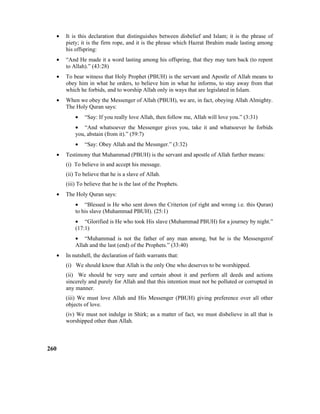 • It is this declaration that distinguishes between disbelief and Islam; it is the phrase of
piety; it is the firm rope, and it is the phrase which Hazrat Ibrahim made lasting among
his offspring:
• “And He made it a word lasting among his offspring, that they may turn back (to repent
to Allah).” (43:28)
• To bear witness that Holy Prophet (PBUH) is the servant and Apostle of Allah means to
obey him in what he orders, to believe him in what he informs, to stay away from that
which he forbids, and to worship Allah only in ways that are legislated in Islam.
• When we obey the Messenger of Allah (PBUH), we are, in fact, obeying Allah Almighty.
The Holy Quran says:
• “Say: If you really love Allah, then follow me, Allah will love you.” (3:31)
• “And whatsoever the Messenger gives you, take it and whatsoever he forbids
you, abstain (from it).” (59:7)
• “Say: Obey Allah and the Messnger.” (3:32)
• Testimony that Muhammad (PBUH) is the servant and apostle of Allah further means:
(i) To believe in and accept his message.
(ii) To believe that he is a slave of Allah.
(iii) To believe that he is the last of the Prophets.
• The Holy Quran says:
• “Blessed is He who sent down the Criterion (of right and wrong i.e. this Quran)
to his slave (Muhammad PBUH). (25:1)
• “Glorified is He who took His slave (Muhammad PBUH) for a journey by night.”
(17:1)
• “Muhammad is not the father of any man among, but he is the Messengerof
Allah and the last (end) of the Prophets.” (33:40)
• In nutshell, the declaration of faith warrants that:
(i) We should know that Allah is the only One who deserves to be worshipped.
(ii) We should be very sure and certain about it and perform all deeds and actions
sincerely and purely for Allah and that this intention must not be polluted or corrupted in
any manner.
(iii) We must love Allah and His Messenger (PBUH) giving preference over all other
objects of love.
(iv) We must not indulge in Shirk; as a matter of fact, we must disbelieve in all that is
worshipped other than Allah.
260
 