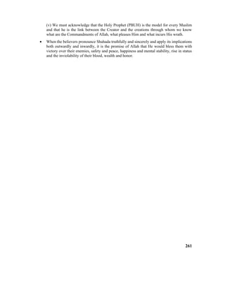 (v) We must acknowledge that the Holy Prophet (PBUH) is the model for every Muslim
and that he is the link between the Creator and the creations through whom we know
what are the Commandments of Allah, what pleases Him and what incurs His wrath.
• When the believers pronounce Shahada truthfully and sincerely and apply its implications
both outwardly and inwardly, it is the promise of Allah that He would bless them with
victory over their enemies, safety and peace, happiness and mental stability, rise in status
and the inviolability of their blood, wealth and honor.
261
 
