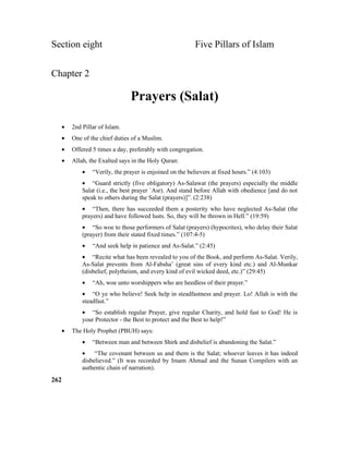 Section eight Five Pillars of Islam
Chapter 2
Prayers (Salat)
• 2nd Pillar of Islam.
• One of the chief duties of a Muslim.
• Offered 5 times a day, preferably with congregation.
• Allah, the Exalted says in the Holy Quran:
• “Verily, the prayer is enjoined on the believers at fixed hours.” (4:103)
• “Guard strictly (five obligatory) As-Salawat (the prayers) especially the middle
Salat (i.e., the best prayer `Asr). And stand before Allah with obedience [and do not
speak to others during the Salat (prayers)]”. (2:238)
• “Then, there has succeeded them a posterity who have neglected As-Salat (the
prayers) and have followed lusts. So, they will be thrown in Hell.” (19:59)
• “So woe to those performers of Salat (prayers) (hypocrites), who delay their Salat
(prayer) from their stated fixed times.” (107:4-5)
• “And seek help in patience and As-Salat.” (2:45)
• “Recite what has been revealed to you of the Book, and perform As-Salat. Verily,
As-Salat prevents from Al-Fabsha’ (great sins of every kind etc.) and Al-Munkar
(disbelief, polytheism, and every kind of evil wicked deed, etc.)” (29:45)
• “Ah, woe unto worshippers who are heedless of their prayer.”
• “O ye who believe! Seek help in steadfastness and prayer. Lo! Allah is with the
steadfast.”
• “So establish regular Prayer, give regular Charity, and hold fast to God! He is
your Protector - the Best to protect and the Best to help!”
• The Holy Prophet (PBUH) says:
• “Between man and between Shirk and disbelief is abandoning the Salat.”
• “The covenant between us and them is the Salat; whoever leaves it has indeed
disbelieved.” (It was recorded by Imam Ahmad and the Sunan Compilers with an
authentic chain of narration).
262
 