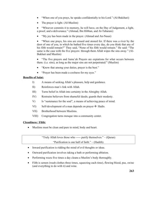 • “When one of you prays, he speaks confidentially to his Lord.” (Al-Bukihari)
• The prayer is light. (Al-Muslim)
• “Whoever commits it to memory, he will have, on the Day of Judgement, a light,
a proof, and a deliverance.” (Ahmad, Ibn Hibban, and At-Tabarani)
• “My joy has been made in the prayer. (Ahmad and An-Nasai)
• “When one prays, his sins are erased and atoned for. If there was a river by the
door of one of you, in which he bathed five times every day, do you think that any of
his filth would remain?” They said, “None of his filth would remain.” He said: “The
same is the case with the five prayers: through them Allah wipes the sins away.” (Al-
Bukhari and Muslim)
• “The five prayers and Jumu’ah Prayers are expiations for what occurs between
them. (i.e. sins), as long as the major sins are not perpetrated.” (Muslim)
• “Know that among your duties, prayer is the best.”
• “Prayer has been made a coolness for my eyes.”
Benefits of Salat:
I) A means of seeking Allah’s pleasure, help and guidance.
II) Reinforces man’s link with Allah.
III) Turns belief in Allah into certainty in the Almighty Allah.
IV) Restrains believers from shameful deeds; guards their modesty.
V) Is “sustenance for the soul”, a means of achieving peace of mind.
VI) Self-development of a man depends on prayer  Hadis.
VII) Brotherhood between Muslims.
VIII) Congregation turns mosque into a community center.
Cleanliness / Filth:
• Muslims must be clean and pure in mind, body and heart.
“Truly Allah loves those who ----- purify themselves.” – (Quran)
“Purification is one half of faith.” – (Hadith).
• Inward purification is ridding the mind of evil thoughts or ideas.
• Outward purification involves taking a bath or performing ablution.
• Performing wuzu five times a day cleans a Muslim’s body thoroughly.
• Filth is semen (wash clothes three times, squeezing each time), flowing blood, pus, swine
(and everything to do with it) and wine.
263
 