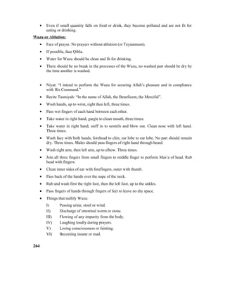 • Even if small quantity falls on food or drink, they become polluted and are not fit for
eating or drinking.
Wuzu or Ablution:
• Farz of prayer. No prayers without ablution (or Tayammum).
• If possible, face Qibla.
• Water for Wuzu should be clean and fit for drinking.
• There should be no break in the processes of the Wuzu, no washed part should be dry by
the time another is washed.
• Niyat: “I intend to perform the Wuzu for securing Allah’s pleasure and in compliance
with His Command.”
• Recite Tasmiyah: “In the name of Allah, the Beneficent, the Merciful”.
• Wash hands, up to wrist, right then left, three times.
• Pass wet fingers of each hand between each other.
• Take water in right hand, gargle to clean mouth, three times.
• Take water in right hand, sniff in to nostrils and blow out. Clean nose with left hand.
Three times.
• Wash face with both hands, forehead to chin, ear lobe to ear lobe. No part should remain
dry. Three times. Males should pass fingers of right hand through beard.
• Wash right arm, then left arm, up to elbow. Three times.
• Join all three fingers from small fingers to middle finger to perform Mas’a of head. Rub
head with fingers.
• Clean inner sides of ear with forefingers, outer with thumb.
• Pass back of the hands over the nape of the neck.
• Rub and wash first the right foot, then the left foot, up to the ankles.
• Pass fingers of hands through fingers of feet to leave no dry space.
• Things that nullify Wuzu:
I) Passing urine, stool or wind.
II) Discharge of intestinal worm or stone.
III) Flowing of any impurity from the body.
IV) Laughing loudly during prayers.
V) Losing consciousness or fainting.
VI) Becoming insane or mad.
264
 
