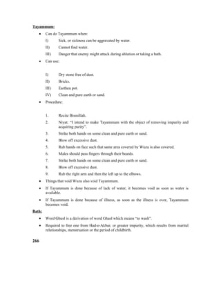 Tayammum:
• Can do Tayammum when:
I) Sick, or sickness can be aggravated by water.
II) Cannot find water.
III) Danger that enemy might attack during ablution or taking a bath.
• Can use:
I) Dry stone free of dust.
II) Bricks.
III) Earthen pot.
IV) Clean and pure earth or sand.
• Procedure:
1. Recite Bismillah.
2. Niyat: “I intend to make Tayammum with the object of removing impurity and
acquiring purity”.
3. Strike both hands on some clean and pure earth or sand.
4. Blow off excessive dust.
5. Rub hands on face such that same area covered by Wuzu is also covered.
6. Males should pass fingers through their beards.
7. Strike both hands on some clean and pure earth or sand.
8. Blow off excessive dust.
9. Rub the right arm and then the left up to the elbows.
• Things that void Wuzu also void Tayammum.
• If Tayammum is done because of lack of water, it becomes void as soon as water is
available.
• If Tayammum is done because of illness, as soon as the illness is over, Tayammum
becomes void.
Bath:
• Word Ghusl is a derivation of word Ghasl which means “to wash”.
• Required to free one from Had-e-Akbar, or greater impurity, which results from marital
relationships, menstruation or the period of childbirth.
266
 