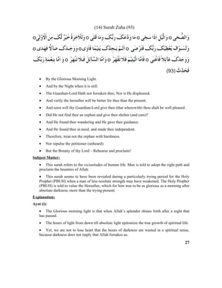 (14) Surah Zuha (93)
• By the Glorious Morning Light.
• And by the Night when it is still.
• The Guardian-Lord Hath not forsaken thee, Nor is He displeased.
• And verily the hereafter will be better for thee than the present.
• And soon will thy Guardian-Lord give thee (that wherewith) thou shalt be well pleased.
• Did He not find thee an orphan and give thee shelter (and care)?
• And He found thee wandering and He gave thee guidance.
• And He found thee in need, and made thee independent.
• Therefore, treat not the orphan with harshness.
• Nor repulse the petitioner (unheard):
• But the Bounty of thy Lord – Rehearse and proclaim!
Subject Matter:
• This surah refers to the vicissitudes of human life. Man is told to adopt the right path and
proclaim the bounties of Allah.
• This surah seems to have been revealed during a particularly trying period for the Holy
Prophet (PBUH) when a man of less resolute strength may have weakened. The Holy Prophet
(PBUH) is told to value the Hereafter, which for him was to be as glorious as a morning after
absolute darkness, more than the trying present.
Explanation:
Ayat (i):
• The Glorious morning light is that when Allah’s splendor shines forth after a night that
has passed.
• The hours of light from dawn till absolute light epitomize the true growth of spiritual life.
• Yet, we are not to lose heart that the hours of darkness are wasted in a spiritual sense,
because darkness does not imply that Allah forsakes us.
27
 
