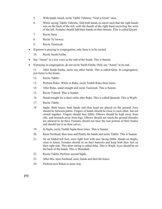 5. With hands raised, recite Takbir Tahrima: “God is Great” once.
6. While saying Takbir Tahrima, fold both hands on navel such that the right hands
sets on the back of the left, with the thumb of the right hand encircling the wrist
of the left. Females should fold their hands on their breasts. This is called Qiyam.
7. Recite Sana.
8. Recite Ta’awwuz.
9. Recite Tasmiyah.
• If person is praying in congregation, only Sana is to be recited.
10. Recite Surah Fatiha.
• Say “Amen” in a low voice at the end of the Surah. This is Sunnat.
• If praying in congregation, do not recite Surah Fatiha. Only say “Amen” at its end.
11. After Surah Fatiha, recite any other Surah. This is called Qirat. In congregation,
just listen to the Imam.
12. Recite Takbir.
13. Perform Ruku. While in Ruku, recite Tasbih Ruku three times.
14. After Ruku, stand straight and recite Tasmiyah. This is Sunnat.
15. Recite Tahmid. This is Sunnat.
16. Stand straight for a short while after Ruku. This is called Qaumah. This is Wajib.
17. Recite Takbir.
18. Sajda: Both knees, both hands and then head are placed on the ground. Face
should be between palms. Fingers of hands should be close to each other, but not
closed together. Fingers should face Qibla. Elbows should be kept away from
ribs, and stomach away from legs. Elbows should not touch the ground (females
are allowed to do this). Females should not raise the rear portion of their bodies
and should rest it on their calves.
19. In Sajda, recite Tasbih Sajda three times. This is Sunnat
20. Raise forehead, then nose and finally the hands and recite Takbir. This is Sunnat.
21. Sit on folded left foot, erect right foot with toes facing Qibla. Hands on thighs,
close to knees. Females should sit on their buttocks and keep both their feet on
their right side. This short sitting is called Jalsa. This is Wajib. Eyes should be on
the back of the hands. This is Mustahab.
22. Recite Takbir. Perform second Sajda.
23. After this, raise forehead, nose, hands and then the knees.
24. Perform next Rakat in same way.
272
 