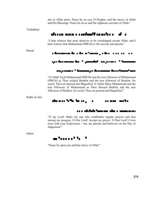due to Allah alone. Peace be on you, O Prophet, and the mercy of Allah
and His Blessings. Peace be on us and the righteous servants of Allah.”
Tashahhud

“I bear witness that none deserves to be worshipped except Allah; and I
bear witness that Muhammad (PBUH) is His servant and apostle.”
Durud

  

“O Allah! Exalt Muhammad (PBUH) and the true followers of Muhammad
(PBUH) as Thou exalted Ibrahim and the true followers of Ibrahim, for
surely Thou art praised and Magnified. O Allah! Bless Muhammad and the
true followers of Muhammad as Thou blessed Ibrahim and the true
followers of Ibrahim, for surely Thou art praised and Magnified.”
Rabbi Ja’alni


“O my Lord! Make me one who establishes regular prayers and also
among my progeny. O Our Lord! Accept my prayer. O One Lord! Cover
(me) with your forgiveness – me, my parents and believers on the Day of
Judgement.”
Salam

“Peace be upon you and the mercy of Allah.”
275
 
