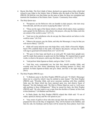 • Hazrat Abu Bakr, The first Caliph of Islam, declared war against those tribes which had
refused to pay Zakat to the Islamic State of Madina after the death of the Holy Prophet
(PBUH). He held the view that Zakat was the same as Salat, for these two strengthen and
maintain the foundation of the Islamic State / System / Community from within.
• The Holy Quran says:
• “Prosperous are the Believers who are humble in their prayers, who turn away
from idle talk, and who are active in paying the Zakat.” (23:1-4)
• “These are the signs of the Quran which is a Book which makes clean a guidance
and a gospel for the Believers, who observe the prayers, who pay the Zakat, and who
are certain of the world to come.” (27:1-3)
• “And woe to the polytheists who do not pay the Zakat and do not believe in the
world to come.” (41:5-6)
• “Observe the prayers, pay the Zakat, and obey the Messenger; it may be that you
will receive Mercy.” (24:55)
• Allah will surely help the man who helps Him; verily Allah is Powerful, Mighty.
Such if We establish them in the earth, will observe the prayers, will pay the Zakat,
will urge to good and will restrain from evil.” (22:41-42)
• “We gave to him Isaac and Jacob as an extra gift; We made them upright men
and We made them patterns to guide men by Our bidding. We inspired them to good
works, to observe the prayers, and to pay the Zakat, so they served Us.” (21:72-73)
• “And perform Salat (Iqamat-as-Salat), and give Zaka.” (2:43)
• “And they were commanded not, but that they should worship Allah, and
worship none but Him Alone (abstaining from ascribing partners to Him), and
perform As-Salat (Iqamat-as-Salat) and give Zakat, and that is the right religion.”
(98:5)
• The Holy Prophet (PBUH) says:
• “A Bedouin came to the Holy Prophet (PBUH) and said: “O Allah’s Messenger
direct me to a deed by which I may be entitled to enter Jannat.” The Holy Prophet
(PBUH) said, “Worship Allah, and never associate anything with Him, establish
Salat, pay the Zakat which has been enjoined upon you, and observe Saum of
Ramzan.” He (the bedouin) said: “By Him in Whose Hand my soul is, I will never
add anything to these (Obligations).” When he turned his back, the Holy Prophet
(PBUH) said: “He who wants to see a man from the dwellers of Jannat, let him look
at him (bedoiun).” (Al-Bukhari and Muslim)
• In Hadis Qudsi, the Holy Prophet (PBUH) related that Allah said: “O son of
Adam, spend (in charity) and We will spend on you.”
• “Any owner of gold or silver who does not pay their due will have plates of fire
prepared for him on the Day of Judgement. They will be heated in the Hellfire, and
then his side, his forehead, and his back will be ironed (by those plates). Each time
277
 