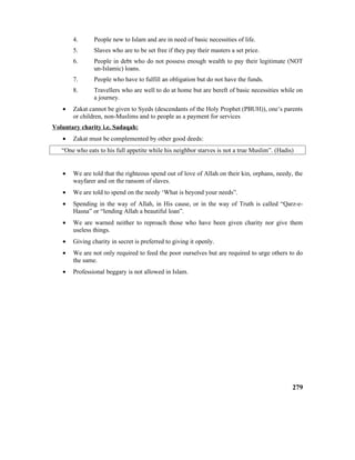 4. People new to Islam and are in need of basic necessities of life.
5. Slaves who are to be set free if they pay their masters a set price.
6. People in debt who do not possess enough wealth to pay their legitimate (NOT
un-Islamic) loans.
7. People who have to fulfill an obligation but do not have the funds.
8. Travellers who are well to do at home but are bereft of basic necessities while on
a journey.
• Zakat cannot be given to Syeds (descendants of the Holy Prophet (PBUH)), one’s parents
or children, non-Muslims and to people as a payment for services
Voluntary charity i.e. Sadaqah:
• Zakat must be complemented by other good deeds:
“One who eats to his full appetite while his neighbor starves is not a true Muslim”. (Hadis)
• We are told that the righteous spend out of love of Allah on their kin, orphans, needy, the
wayfarer and on the ransom of slaves.
• We are told to spend on the needy ‘What is beyond your needs”.
• Spending in the way of Allah, in His cause, or in the way of Truth is called “Qarz-e-
Hasna” or “lending Allah a beautiful loan”.
• We are warned neither to reproach those who have been given charity nor give them
useless things.
• Giving charity in secret is preferred to giving it openly.
• We are not only required to feed the poor ourselves but are required to urge others to do
the same.
• Professional beggary is not allowed in Islam.
279
 