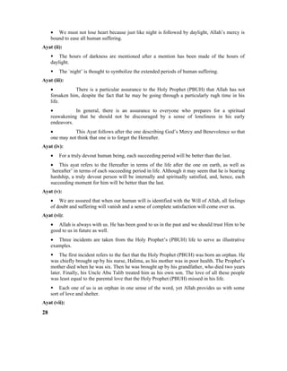 • We must not lose heart because just like night is followed by daylight, Allah’s mercy is
bound to ease all human suffering.
Ayat (ii):
 The hours of darkness are mentioned after a mention has been made of the hours of
daylight.
 The `night’ is thought to symbolize the extended periods of human suffering.
Ayat (iii):
• There is a particular assurance to the Holy Prophet (PBUH) that Allah has not
forsaken him, despite the fact that he may be going through a particularly rugh time in his
life.
• In general, there is an assurance to everyone who prepares for a spiritual
reawakening that he should not be discouraged by a sense of loneliness in his early
endeavors.
• This Ayat follows after the one describing God’s Mercy and Benevolence so that
one may not think that one is to forget the Hereafter.
Ayat (iv):
• For a truly devout human being, each succeeding period will be better than the last.
• This ayat refers to the Hereafter in terms of the life after the one on earth, as well as
`hereafter’ in terms of each succeeding period in life. Although it may seem that he is bearing
hardship, a truly devout person will be internally and spiritually satisfied, and, hence, each
succeeding moment for him will be better than the last.
Ayat (v):
• We are assured that when our human will is identified with the Will of Allah, all feelings
of doubt and suffering will vanish and a sense of complete satisfaction will come over us.
Ayat (vi):
• Allah is always with us. He has been good to us in the past and we should trust Him to be
good to us in future as well.
• Three incidents are taken from the Holy Prophet’s (PBUH) life to serve as illustrative
examples.
 The first incident refers to the fact that the Holy Prophet (PBUH) was born an orphan. He
was chiefly brought up by his nurse, Halima, as his mother was in poor health. The Prophet’s
mother died when he was six. Then he was brought up by his grandfather, who died two years
later. Finally, his Uncle Abu Talib treated him as his own son. The love of all these people
was least equal to the parental love that the Holy Prophet (PBUH) missed in his life.
 Each one of us is an orphan in one sense of the word, yet Allah provides us with some
sort of love and shelter.
Ayat (vii):
28
 