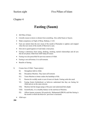 Section eight Five Pillars of Islam
Chapter 4
Fasting (Saum)
• 4th Pillar of Islam.
• Literally means to desist or abstain from something. Also called Saum or Sayam.
• Made compulsory on Night of Miraj, Shabaan, 2 A.H.
• Fasts are started when the new moon of the month of Ramadan is sighted, and stopped
when the new moon of the month of Shawwal is seen.
• Sole aim to guard against evil and make a man pious.
• Fasting is abstinence from eating, drinking, smoking, marital relationships and all acts
that do not please Allah from Subh Sadiq till sunset.
• Fasting was also prescribed for previous nations of Allah.
• Fasting is not self-torture. It is self-restraint.
• Benefits of fasting:
I) Creates fear of Allah / Taqwa (piety).
II) Strengthens faith in Allah.
III) Disciplines Muslims. They learn self-restraint.
IV) Trains Muslims to better endure the hardships of life.
V) Passion for worldly needs is root of most evil deeds. Fasting curbs this need.
VI) Fasting fosters brotherhood, as believers understand that they are fasting for
Allah and are on the same mission.
VII) Muslims feel the hunger pangs of the poor and understand their plight.
VIII) Scientifically, it is a healthy balance in the nutrition of Muslims.
IX) Affects human economic life positively: Muhammad (PBUH) said that fasting is
the month in which the believers’ provision is increased.
• Allah says:
280
 