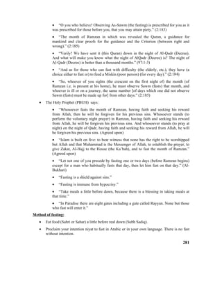 • “O you who believe! Observing As-Sawm (the fasting) is prescribed for you as it
was prescribed for those before you, that you may attain piety.” (2:183)
• “The month of Ramzan in which was revealed the Quran, a guidance for
mankind and clear proofs for the guidance and the Criterion (between right and
wrong).” (2:185)
• “Verily! We have sent it (this Quran) down in the night of Al-Qadr (Decree).
And what will make you know what the night of AlQadr (Decree) is? The night of
Al-Qadr (Decree) is better than a thousand months.” (97:1-3)
• “And as for those who can fast with difficulty (the elderly, etc.), they have (a
choice either to fast or) to feed a Miskin (poor person) (for every day).” (2:184)
• “So, whoever of you sights (the crescent on the first night of) the month (of
Ramzan i.e. is present at his home), he must observe Sawm (fasts) that month, and
whoever is ill or on a journey, the same number [of days which one did not observe
Sawm (fasts) must be made up for] from other days.” (2:185)
• The Holy Prophet (PBUH) says:
• “Whosoever fasts the month of Ramzan, having faith and seeking his reward
from Allah, then he will be forgiven for his previous sins. Whosoever stands (to
perform the voluntary night prayer) in Ramzan, having faith and seeking his reward
from Allah, he will be forgiven his previous sins. And whosoever stands (to pray at
night) on the night of Qadr, having faith and seeking his reward from Allah, he will
be forgiven his previous sins. (Agreed upon)
• “Islam is built on five: to bear witness that none has the right to be worshipped
but Allah and that Muhammad is the Messenger of Allah, to establish the prayer, to
give Zakat, Al-Hajj to the House (the Ka’bah), and to fast the month of Ramzan.”
(Agreed upon)
• “Let not one of you precede by fasting one or two days (before Ramzan begins)
except for a man who habitually fasts that day, then let him fast on that day.” (Al-
Bukhari)
• “Fasting is a shield against sins.”
• “Fasting is immune from hypocrisy.”
• “Take meals a little before dawn, because there is a blessing in taking meals at
that time.”
• “In Paradise there are eight gates including a gate called Rayyan. None but those
who fast will enter it.”
Method of fasting:
• Eat food (Sahri or Sahar) a little before real dawn (Subh Sadiq).
• Proclaim your intention niyat to fast in Arabic or in your own language. There is no fast
without intention.
281
 
