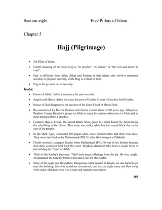 Section eight Five Pillars of Islam
Chapter 5
Hajj (Pilgrimage)
• 5th Pillar of Islam.
• Literal meaning of the word Hajj is “to resolve”, “to intend” or “the will and desire to
visit”.
• Hajj is different from Salat, Zakat and Fasting in that others only involve monetary
worship or physical worship, while Hajj is a blend of both.
• Hajj is the greatest act of worship.
Kaaba:
• House of Allah. Called a sanctuary for men on earth.
• Angels told Hazrat Adam the exact location of Kaaba. Hazrat Adam then built Kaaba.
• House of God disappeared on account of the Great Flood of Hazrat Nuh.
• Re-constructed by Hazrat Ibrahim and Hazrat Ismail about 4,500 years ago. Maqam-e-
Ibrahim: Hazrat Ibrahim’s prayer to Allah to make his nation submissive to Allah and to
raise amongst them a prophet.
• Contains Hajr-e-Aswad, the sacred Black Stone given to Hazrat Ismail by Jibril during
the rebuilding of the House. This stone was milky white but has turned black due to the
sins of the people.
• In the Dark Ages, contained 360 pagan idols, most families/clans had their own idols.
They were later broken by Muhammad (PBUH) after the Conquest of Makkah.
• Floods seriously damaged Kaaba when Muhammad (PBUH) was in his thirties because
frail dams could not hold back the water. Makkans dared not take down a single brick of
the building for “fear” of Allah.
• Theft of the Kaaba’s treasures: Thief stole many offerings from the pit. He was caught.
Accentuated the need for better walls and a roof for the Kaaba.
• Story of the eagle and the python: Dangerous cobra resided in Kaaba, no one dared to go
near the building, therefore could not reconstruct; one day, an eagle came and flew away
with snake; Makkans took it as a sign and started construction.
283
 