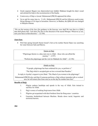 • Greek engineer Baqum was shipwrecked near Jeddah; Makkans bought his ship’s wood
and enlisted his help in the reconstruction of the Kaaba.
• Controversy of Hajr-e-Aswad. Muhammad (PBUH) appeased the tribes.
• Up to and for some time in, 2 A.H., Muhammad (PBUH) and his followers used to pray
facing Mosque of Al-Aqsa in Jerusalem. However, in Madina, the QIBLAH was changed
to Masjid-e-Haram.
“We see the turning of thy face (for guidance to the heavens: now shall We turn thee to a Qibla
that shall please thee. Turn then Thy face in the direction of the sacred Mosque: Wherever ye are,
turn your faces in that direction.” – (2:144)
Zam-Zam:
• Well that sprang beneath Hazrat Ismail’s feet as his mother Hazrat Hajra was searching
for water between Safa and Marwa.
Quran on Hajj:
“Pilgrimage thereto is a duty men owe to Allah – those who can afford the
journey.” – (3:97)
“Perform the pilgrimage and the visit (to Makkah) for Allah” – (2:196)
Ahadis on Hajj:
“O people, pilgrimage has been ordained for you, so perform it.”
“The Hajj which is accepted gets no less a reward than Paradise.”
In reply to Ayesha’s request to join Jihad: “The Jihad of you women is the pilgrimage”.
Muhammad (PBUH) also said that if someone performs a Hajj without immodest talk or wicked
acts, he will return (free from sins) as on the day his mother bore him”.
Benefits of Hajj:
1. Pilgrim endures hardships and spends in the way of Allah. Gets trained to
sacrifice for Allah.
2. Hajj is source of seeking forgiveness from Allah.
3. Pilgrims get acquainted with their brethren from far-flung areas / countries.
4. Generates brotherhood between Muslims. Breaks down racial, linguistic and
territorial barriers.
284
 