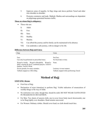 5. Improves sense of equality. In Hajj, kings and slaves perform Tawaf and other
rites shoulder-to-shoulder.
6. Promotes commerce and trade. Makkah, Madina and surroundings are dependent
on pilgrimage-generated business traffic.
Those on whom Hajj is obligatory:
• Those who are:
I) Adult.
II) Free.
III) Sane.
IV) Healthy.
V) Muslim.
VI) Can afford the journey and his family can be maintained in his absence.
VII) Can undertake a safe journey, with no danger to his life.
Difference between Hajj and Umra:
Hajj Umra
Farz. Not Farz.
Can only be performed on prescribed times. No fixed date or time.
Wuquf-e-Arafat, Wuquf-e-Muzdalifa, Wuquf-e-
Mina, stoning the devil, combined prayers, Tawaf-I-
Qudum, Tawaf-I-Wida.
None.
Severe penalty for many mistakes. Leniency in most matters.
Talbiah stopped on 10th Zilhaj. Talbiah stopped while performing Tawaf.
Method of Hajj
STEP ONE: Ihram:
• First Farz of Hajj.
• Declaration of niyat (intention) to perform Hajj. Visible indication of renunciation of
worldly things in the way of Allah.
• No restriction over color, though they should be mild. DO NOT WEAR CLOTH DYED
IN FRAGRANCES OR SAFFRON.
• For Men: Two sheets of unsewn cloth, one to cover lower body (navel downwards), one
to be flung lightly over shoulders. Head remains uncovered.
• For Women: Ordinary clothes. Should cover head, no cloth should touch face.
285
 