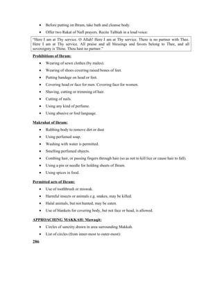 • Before putting on Ihram, take bath and cleanse body.
• Offer two Rakat of Nafl prayers. Recite Talbiah in a loud voice:
“Here I am at Thy service. O Allah! Here I am at Thy service. There is no partner with Thee.
Here I am at Thy service. All praise and all blessings and favors belong to Thee, and all
sovereignty is Thine. Thou hast no partner.”
Prohibitions of Ihram:
• Wearing of sewn clothes (by males).
• Wearing of shoes covering raised bones of feet.
• Putting bandage on head or feet.
• Covering head or face for men. Covering face for women.
• Shaving, cutting or trimming of hair.
• Cutting of nails.
• Using any kind of perfume.
• Using abusive or foul language.
Makruhat of Ihram:
• Rubbing body to remove dirt or dust
• Using perfumed soap.
• Washing with water is permitted.
• Smelling perfumed objects.
• Combing hair, or passing fingers through hair (so as not to kill lice or cause hair to fall).
• Using a pin or needle for holding sheets of Ihram.
• Using spices in food.
Permitted acts of Ihram:
• Use of toothbrush or miswak.
• Harmful insects or animals e.g. snakes, may be killed.
• Halal animals, but not hunted, may be eaten.
• Use of blankets for covering body, but not face or head, is allowed.
APPROACHING MAKKAH: Mawaqit:
• Circles of sanctity drawn in area surrounding Makkah.
• List of circles (from inner-most to outer-most):
286
 