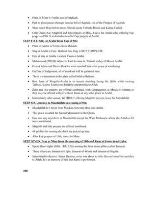 • Plain of Mina is 4 miles east of Makkah.
• Path to plain passes through famous hill of Aqabah, site of the Pledges of Aqabah.
• Must reach Mina before noon. Should recite Talbiah, Durud and Kalma Tauhid.
• Offer Zuhr, Asr, Maghrib and Isha prayers at Mina. Leave for Arafat after offering Fajr
prayers of 9th. It is desirable to offer Fajr prayers at Arafat.
STEP FIVE: Stay at Arafat from Fajr of 9th:
• Plain of Arafat is 9 miles from Makkah.
• Stay at Arafat is Farz. Without this, Hajj is NOT COMPLETE.
• Day of stay at Arafat is called Yaum-e-Arafat.
• Muhammad (PBUH) delivered Last Sermon in ‘Uranah valley of Mount Arafat.
• Hazrat Adam and Hazrat Hawwa were reunited here after years of wandering.
• On Day of Judgement, all of mankind will be gathered here.
• There is a mountain in the plain called Jabal-e-Rehmat.
• Best form of Wuquf-e-Arafat is to remain standing facing the Qibla while reciting
Talbiah, Kalma Tauhid and Istighfar and praying to Allah.
• Zuhr and Asr prayers are offered combined, with congregation at Masjid-e-Namara or
they may be offered with or without Imam at any other place in Arafat.
• Immediately after sunset, WITHOUT offering Maghrib prayers, leave for Muzdalifah.
STEP SIX: Journey to Muzdalifah on evening of 9th:
• Muzdalifah is 6 miles from Makkah, between Mina and Arafat.
• This place is called the Sacred Monument in the Quran.
• One can stay anywhere in Muzdalifah except the Wadi Muhasirin where the Ashab-e-Fil
were annihilated.
• Maghrib and Isha prayers are offered combined.
• 49 pebbles for stoning the devil are picked up here.
• After Fajr prayers of 10th, leave for Mina.
STEP SEVEN: Stay at Mina from the morning of 10th and Rami of Jamarat-ul-Uqba:
• Spend three nights (10th, 11th, 12th) stoning the three stone pillars called Jamarat.
• Three pillars are Jamarat-ul-Uqba, Jamarat-ul-Wusta and Jamarat-ul-Sughra.
• Satan tried to deceive Hazrat Ibrahim, as he was about to offer Hazrat Ismail for sacrifice
to Allah. It is in memory of this that Rami is performed.
288
 