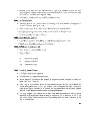 • On 10th, cast 7 of the 49 stones at the Jamarat-ul-Uqba only. Stand six to seven feet from
the stone pillar, hold the pebble with thumb and forefinger and recite Bismillah and after
that Allah-u-Akbar after throwing each pebble.
• Immediately after Rami on 10th, Talbiah should be stopped.
STEP EIGHT: Sacrifice:
• Returning from Rami, offer sacrifice in memory of Hazrat Ibrahim’s willingness to
sacrifice his son in the way of Allah.
• After sacrifice, men should shave heads. Women should cut a lock of hair.
• Now you can change into normal clothes and restrictions of Ihram are over.
• Restrictions of Tawaf are not yet lifted.
STEP NINE: Tawaf-e-Ziyarat:
• Second most important item of Hajj. If not performed, Hajj becomes void.
• If performed after 12th, sacrifice must be offered.
STEP TEN: Rami on 11th and 12th:
• Rami should be performed after sunset.
• Order of Rami:
I) Jamarat-ul-Sughra.
II) Jamarat-ul-Wusta.
III) Jamarat-ul-Uqba.
STEP ELEVEN: Tawaf-e-Wida:
• Tawaf performed before departure.
• Releases from all Hajj-related restrictions.
• Before departure, offer two Rakat prayers at Maqam-e-Ibrahim, kiss Hajr-e-Aswad and
drink water from Zam-Zam.
• After Hajj, it is the earnest desire of every Muslim to visit Madina, offer Durud and
Salam at the Mausoleum of the Holy Prophet (PBUH) and pray for eight consecutive
days at the Masjid-e-Nabwi so as to seek the recommendation of the Holy Prophet
(PBUH) for one’s entry into Paradise on the Day of Judgement.
• The Holy Prophet (PBUH) said that he who came with the intention to visit his grave
would be in his neighborhood on the Day of Judgement and he who died in one of the
two sacred places, Allah would resurrect him among those free from every fear on the
Day of Resurrection.
289
 