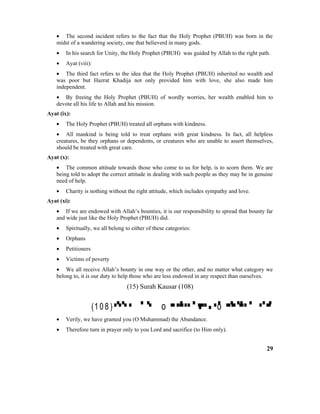 • The second incident refers to the fact that the Holy Prophet (PBUH) was born in the
midst of a wandering society, one that believerd in many gods.
• In his search for Unity, the Holy Prophet (PBUH) was guided by Allah to the right path.
• Ayat (viii):
• The third fact refers to the idea that the Holy Prophet (PBUH) inherited no wealth and
was poor but Hazrat Khadija not only provided him with love, she also made him
independent.
• By freeing the Holy Prophet (PBUH) of wordly worries, her wealth enabled him to
devote all his life to Allah and his mission.
Ayat (ix):
• The Holy Prophet (PBUH) treated all orphans with kindness.
• All mankind is being told to treat orphans with great kindness. In fact, all helpless
creatures, be they orphans or dependents, or creatures who are unable to assert themselves,
should be treated with great care.
Ayat (x):
• The common attitude towards those who come to us for help, is to scorn them. We are
being told to adopt the correct attitude in dealing with such people as they may be in genuine
need of help.
• Charity is nothing without the right attitude, which includes sympathy and love.
Ayat (xi):
• If we are endowed with Allah’s bounties, it is our responsibility to spread that bounty far
and wide just like the Holy Prophet (PBUH) did.
• Spiritually, we all belong to either of these categories:
• Orphans
• Petitioners
• Victims of poverty
• We all receive Allah’s bounty in one way or the other, and no matter what category we
belong to, it is our duty to help those who are less endowed in any respect than ourselves.
(15) Surah Kausar (108)
(1 0 8 )  o  o 
• Verily, we have granted you (O Muhammad) the Abundance.
• Therefore turn in prayer only to you Lord and sacrifice (to Him only).
29
 