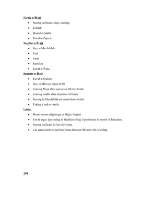 Faraiz of Hajj
• Putting on Ihram, niyat, reciting
• Talbiah
• Wuquf-e-Arafat
• Tawaf-e-Ziyarat.
Wajibat of Hajj
• Stay at Muzdalifah
• Sayi
• Rami
• Sacrifice
• Tawaf-e-Wida.
Sunnats of Hajj
• Tawaf-e-Qudum
• Stay in Mina on night of 8th
• Leaving Mina after sunrise on 9th for Arafat
• Leaving Arafat after departure of Imam
• Staying in Muzdalifah on return from Arafat
• Taking a bath at Arafat
Umra:
• Means minor pilgrimage or Hajj-e-Asghar.
• Sawab equal (according to Hadith) to Hajj if performed in month of Ramadan.
• Putting on Ihram is Farz for Umra.
• It is undesirable to perform Umra between 9th and 13th of Zilhaj.
290
 