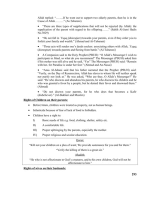Allah replied: “……..If he went out to support two elderly parents, then he is in the
Cause of Allah………” (At-Tabarani)
• “There are three types of supplications that will not be rejected (by Allah): the
supplication of the parent with regard to his offspring…….” (Sahih Al-Jami Hadis
No.3029)
• “Do not fall in `Uquq (disrespect) towards your parents, even if they order you to
forfeit your family and wealth.” (Ahmad and At-Tabarani)
• “Three acts will render one’s deeds useless: associating others with Allah, `Uquq
(disrespect) towards parents and fleeing from battle.” (Al-Tabarani)
• A Companion said to the Holy Prophet (PBUH): “O Allah’s Messenger I wish to
participate in Jihad, so what do you recommend” The Messenger (PBUH) asked him
if his moher was still alive and he said, “Yes” The Messenger (PBUH) said: “Remain
with her, for Paradise is under her feet.” (Ahmad and An-Nasai)
• “Anas Al-Juhani said that his father narrated that the Prophet (PBUH) said:
“Verily, on the Day of Resurrection, Allah has slaves to whom He will neither speak
nor purify nor look at.” He was asked, “Who are they, O Allah’s Messenger?” He
said: “He who disowns and abandons his parents, he who disowns his children and he
who was granted a favor by a people, but he denied their favor and disowned them.”
(Ahmad)
• “Do not disown your parents, for he who does that becomes a Kafir
(disbeliever).” (Al-Bukhari and Muslim)
Rights of Children on their parents:
• Before Islam, children were treated as property, not as human beings.
• Infanticide because of fear of lack of food is forbidden.
• Children have a right to:
I) Basic needs of life e.g. food, clothing, shelter, safety etc.
II) A comfortable life.
III) Proper upbringing by the parents, especially the mother.
IV) Proper religious and secular education.
Quran:
“Kill not your children on a plea of want; We provide sustenance for you and for them.”
“Verily the killing of them is a great sin.”
Ahadith:
“He who is not affectionate to God’s creatures, and to his own children, God will not be
affectionate to him.”
Rights of wives on their husbands:
293
 