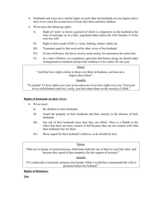 • Husbands and wives have similar rights on each other but husbands are one degree above
their wives since the women have to look after them and their children.
• Wives have the following rights:
I) Right of ‘mehr’ or dower, payment of which is compulsory on the husband at the
time of marriage (or at a later, negotiated date) unless the wife forsakes it of her
own free will.
II) Right to basic needs of life i.e. food, clothing, shelter, safety etc.
III) Treatment equal to that received by other wives of her husband.
IV) In case of divorce, she has to receive some money for sustenance for some time.
V) In a man’s lifetime, it is mandatory upon him that before dying, he should make
arrangements to maintain and provide residence to his widow for one year.
Quran:
“And they have rights similar to those over them in kindness, and men are a
degree above them.”
Ahadith:
“Ye people! Ye have rights over your wives and your wives have rights over you. Treat your
wives with kindness and love; verily, you have taken them on the security of Allah.”
Rights of husbands on their wives:
• Wives must:
I) Be obedient to their husbands.
II) Guard the property of their husbands and their sanctity in the absence of their
husbands.
III) Not ask of their husbands more than they can afford. There is a Hadith to the
effect that there are more women in hell because they are not content with what
their husbands buy for them.
IV) Show regard for their husband’s relatives, as he should for hers.
Quran:
“Men are in charge of women because Allah hath made the one of them to excel the other, and
because they spend of their property (for the support of women).”
Ahadith:
“If I could order to prostrate someone else besides Allah, I would have commanded the wife to
prostrate before her husband.”
Rights of Relations:
294
 