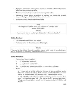 • Paying due consideration to the rights of relations is called Sila-e-Rahmi which means
‘rights of persons related to the mother’.
• Muslims are required to give Zakat to their deserving relatives first.
• Marriages to kindred families are preferred to marriages over families that are total
strangers. This tightens the bond of love between the families.
• Relatives get a share of a deceased man’s property.
Quran:
“Worship none save Allah and be good to parents and to kindred and to
orphans and the needy.”
Ahadith:
“A person who does not pay the rights of his kindred will not enter Paradise.”
Rights of teachers:
• Teachers are spiritual fathers of their students.
• Teachers construct the character and mind of their pupils.
Ahadith:
“A person has three fathers – One who caused him to come in this world, the second who gave
him his daughter or son in marriage, and the third, his teacher.”
Rights of neighbors:
• There are three kinds of neighbors:
I) A neighbor who is a relative.
II) A neighbor who is not a relative.
III) A neighbor who is a temporary relation e.g. a coworker or colleague.
• Ahadis
• “He who believes in Allah and the Last Day must not harm his neighbor; he who
believes in Allah and the last day should honor his guest; he who believes in Allah
and the last day should speak good or remain silent.” (Al-Bukhar9 and Muslim)
• “By Allah! He will not be a [ture] believer.” He repeated this statement three
times. His Companions asked him, “Who is he, O Allah’s Mesenger? He replied,
“The person whose neighbor is not safe from his injurious conduct.” (Al-Bukhari and
Muslim)
295
 