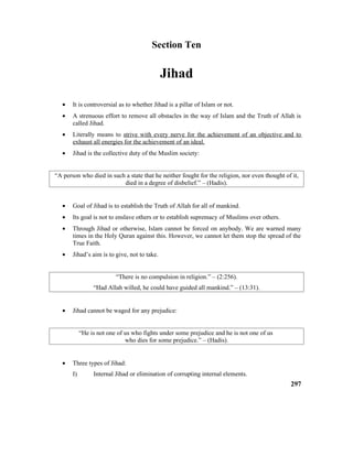 Section Ten
Jihad
• It is controversial as to whether Jihad is a pillar of Islam or not.
• A strenuous effort to remove all obstacles in the way of Islam and the Truth of Allah is
called Jihad.
• Literally means to strive with every nerve for the achievement of an objective and to
exhaust all energies for the achievement of an ideal.
• Jihad is the collective duty of the Muslim society:
“A person who died in such a state that he neither fought for the religion, nor even thought of it,
died in a degree of disbelief.” – (Hadis).
• Goal of Jihad is to establish the Truth of Allah for all of mankind.
• Its goal is not to enslave others or to establish supremacy of Muslims over others.
• Through Jihad or otherwise, Islam cannot be forced on anybody. We are warned many
times in the Holy Quran against this. However, we cannot let them stop the spread of the
True Faith.
• Jihad’s aim is to give, not to take.
“There is no compulsion in religion.” – (2:256).
“Had Allah willed, he could have guided all mankind.” – (13:31).
• Jihad cannot be waged for any prejudice:
“He is not one of us who fights under some prejudice and he is not one of us
who dies for some prejudice.” – (Hadis).
• Three types of Jihad:
I) Internal Jihad or elimination of corrupting internal elements.
297
 