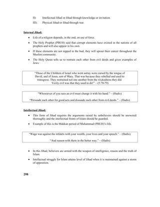 II) Intellectual Jihad or Jihad through knowledge or invitation.
III) Physical Jihad or Jihad through war.
Internal Jihad:
• Life of a religion depends, in the end, on use of force.
• The Holy Prophet (PBUH) said that corrupt elements have existed in the nations of all
prophets and will also appear in his own.
• If these elements are not nipped in the bud, they will sprout their cancer throughout the
Muslim community.
• The Holy Quran tells us to restrain each other from evil deeds and gives examples of
Jews:
“Those of the Children of Israel who went astray were cursed by the tongue of
David, and of Jesus, son of Mary. That was because they rebelled and used to
transgress. They restrained not one another from the wickedness they did.
Verily evil was that they used to do!” – (5:78-79)
“Whosoever of you sees an evil must change it with his hand.” – (Hadis).
“Persuade each other for good acts and dissuade each other from evil deeds.” – (Hadis).
Intellectual Jihad:
• This form of Jihad requires the arguments raised by unbelievers should be answered
thoroughly and the intellectual fronts of Islam should be guarded.
• Example of this is the Makkan period of Muhammad (PBUH)’s life.
“Wage war against the infidels with your wealth, your lives and your speech.” – (Hadis).
“And reason with them in the better way.” – (Hadis)
• In this Jihad, believers are armed with the weapon of intelligence, reason and the truth of
Islam.
• Intellectual struggle for Islam attains level of Jihad when it is maintained against a storm
of opposition.
298
 