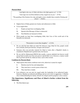 Physical Jihad:
“And fight in the way of Allah with those who fight against you”. (2:190)
“And wage war on all the idolaters as they waged war on you.” – (9:36).
“The guarding of the frontiers for a day and night is more valuable than a month of fasting and
prayer.” – (Hadis).
• Highest form of Jihad, greatest act of piety and submission to Allah.
• To be waged when:
I) People are kept from worshipping Allah.
II) Spread of the Message of Islam is obstructed.
III) Non-Muslims are harassed or killed.
• When people are kept from worshipping Allah, their lives of this world and of the
Hereafter are destroyed.
“Persecution is worse than slaughter.” – (2:101).
• We are told that had Allah not made His believers wage Jihad for him, people would
have certainly destroyed churches, mosques and cloisters.
• Someone who even provides material for Jihad or looks after a Mujahid’s family is
considered a Mujahid and is granted entry into heaven.
• We are told by Muhammad (PBUH) that usually, a person admitted into heaven would
not go back to earth even if he were given it and all that’s in it. However, a martyr would
like to go back and die for Allah ten times; such is their reward.
Conditions for Physical Jihad:
• Jihad requires that certain conditions must exist, otherwise it cannot be waged:
I) Muslims must be free and independent.
II) They must have a social system of their own.
III) They must have a leader.
• Even defensive war can only be waged under the leadership of an authorized leader.
However, Muslims are allowed self-defense and are not to bow to aggression. A Muslim
who is killed defending his family, himself, his religion and his property is also a martyr.
The Importance, Significance and Place of Jihad is further evident from the
following:
• The Holy Quran says:
299
 