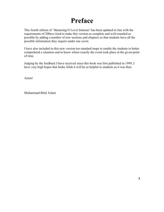 Preface
This fourth edition of `Mastering O Level Islamiat’ has been updated in line with the
requirements of 200ave tried to make this version as complete and well-rounded as
possible by adding a number of new sections and chapters so that students have all the
possible information they require under one cover.
I have also included in this new version ten standard maps to enable the students to better
comprehend a situation and to know where exactly the event took place at the given point
of time.
Judging by the feedback I have received since this book was first published in 1999, I
have very high hopes that Insha Allah it will be as helpful to students as it was then.
Amen!
Muhammad Bilal Aslam
3
 