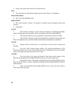 • Verily, your enemy alone will be cut off from the root.
Title:
• The surah takes its name after the single mystical word `Kausar’ or Abundance.
Period of Revelation:
• This is apn early Makkahn surah.
Subject Matter:
• This surah discusses `Kausar’, the doctrine of spiritual success through devotion and
sacrifice.
• Explanation:
Ayat (i):
• The Fountain of Kausar was the heavenly fountain of unlimited knowledge,
mercy, truth goodness and spirituality which was granted to the Holy Prophet (PBUH).
• The Fountain of Kausar was also granted to all the sincere devotees of Allah.
• The Fountain of Kausar provides an unending flow of goodness that quenches the
thirst of all righteous men, such that worldly riches become meaningless in comparison.
Ayat (ii):
• Because Allah is the Provider, it is to Him that we all must turn in Prayer and
Sacrifice.
• The word `Nahr’ literally means sacrifice. The outward manifestations of the
benefits of sacrifice are in terms of the feeding of the poor. Symbolically, however, sacrifice
takes on the deeper meaning of sacrifice in one’s heart.
Ayat (iii):
• This ayat refers to the taunts and hatred of Abu Jahal and the pagans of the
Quraish who mocked the Holy Prophet (PBUH) on the loss of his two infant sons.
• Although the taunts of the pagans implied that the Holy Prophet (PBUH) had no
hope left for the future, in reality, Allah always guided the Holy Prophet (PBUH) and shone
hope upon him.
• Those who taunted the Holy Prophet (PBUH) were, in fact, the ones without a
future and without any hope.
30
 