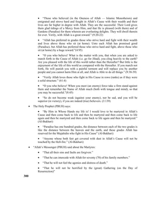 • “Those who believed (in the Oneness of Allah –– Islamic Monotheism) and
emigrated and strove hard and fought in Allah’s Cause with their wealth and their
lives are far higher in degree with Allah. They are the successful. Their Lord gives
them glad tidings of a Mercy from Him, and that He is pleased (with them) and of
Gardens (Paradise) for them wherein are everlasting delights. They will dwell therein
for ever. Verily, with Allah is a great reward.” (9:20-22)
• “Allah has preferred in grades those who strive hard and fight with their wealth
and lives above those who sit (at home). Unto each Allah has promised good
(Paradise), but Allah has preferred those who strive hard and fight, above those who
sit (at home) by a huge reward.”(4:95)
• “O you who believe! What is the matter with you, that when you are asked to
march forth in the Cause of Allah (i.e. go for Jihad), you cling heavily to the earth?
Are you pleased with the life of this world rather than the Hereafter? But little is the
enjoyment of the life of this world as compared with the Hereafter. If you march not
forth, He will punish you with a painful torment and will replace you by another
people and you cannot harm Him at all, and Allah is Able to do all things.” (9:38-39)
• “Verily Allah loves those who fight in His Cause in rows (ranks) as if they were
a solid structure.” (61:4)
• “O you who believe! When you meet (an enemy) force take a firm stand against
them and remember the Name of Allah much (both with tongue and mind), so that
you may be successful.”(8:45)
• “So do not become weak (against your enemy), nor be sad, and you will be
superior (in victory), if you are indeed (true) believers. (3:139)
• The Holy Prophet (PBUH) says:
• “By Him in Whose Hands my life is! I would love to be martyred in Allah’s
Cause and then come back to life and then be martyred and then come back to life
again and then be martyred and then come back to life again and then be martyred.”
(Al-Bukhari)
• “Paradise has one hundred grades, the distance between each of the two grades is
like the distance between the heaven and the earth, and these grades Allah has
reserved for the Mujahidin who fight in His Cause” (Al-Bukhari)
• “Anyone whose both feet get covered with dust in Allah’s Cause will not be
touched by the Hell-fire.” (Al-Bukhari)
• “Allah’s Messenger (PBUH) said about the Martyres:
• “That all their sins and faults are forgiven.”
• “That he can intercede with Allah for seventy (70) of his family members.”
• “That he will not feel the agonies and distress of death.”
• “That he will not be horrified by the (great) Gathering (on the Day of
Resurrection)”
300
 