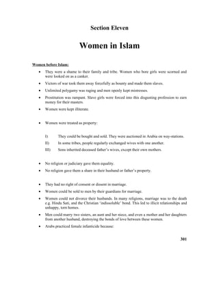 Section Eleven
Women in Islam
Women before Islam:
• They were a shame to their family and tribe. Women who bore girls were scorned and
were looked on as a canker.
• Victors of war took them away forcefully as bounty and made them slaves.
• Unlimited polygamy was raging and men openly kept mistresses.
• Prostitution was rampant. Slave girls were forced into this disgusting profession to earn
money for their masters.
• Women were kept illiterate.
• Women were treated as property:
I) They could be bought and sold. They were auctioned in Arabia on way-stations.
II) In some tribes, people regularly exchanged wives with one another.
III) Sons inherited deceased father’s wives, except their own mothers.
• No religion or judiciary gave them equality.
• No religion gave them a share in their husband or father’s property.
• They had no right of consent or dissent in marriage.
• Women could be sold to men by their guardians for marriage.
• Women could not divorce their husbands. In many religions, marriage was to the death
e.g. Hindu Sati, and the Christian ‘indissoluble’ bond. This led to illicit relationships and
unhappy, torn homes.
• Men could marry two sisters, an aunt and her niece, and even a mother and her daughters
from another husband, destroying the bonds of love between these women.
• Arabs practiced female infanticide because:
301
 