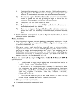 I) They themselves had created a vice-ridden system in which females were given a
deplorable position. They did not want their own daughters to be prostitutes or be
subject to the conditions that they treated other people’s daughters and sisters.
II) A woman was helpless if her father died and her husband or some male relative
refused to support her. She had no rights or means to provide her own
sustenance. Her only support was the heart and purse of a man.
III) They did not want their wealth to leave the family.
IV) They wanted sons because a son could fight wars for the tribe. A woman was a
mere responsibility and gave ‘nothing’.
V) There was an ingrained shortage of food in Arabia and fathers wanted sons
because they could feed the family while women were just another mouth to
feed.
• Female infanticide is still practiced in parts of Rajhastan Desert in India, in parts of
China, and in many other places.
Women after Islam:
• Islam gave women the right to acquire knowledge, own wealth and property, express
one’s opinion, choose her husband, custody of children and participate in the promotion
of good and elimination of evil.
• Islam gave women a highly dignified and respectable place in society as mothers,
daughters, sisters and wives, so much so that the Holy Quran says that Paradise lies under
the feet of the mother. The Holy Quran further says: “And We have enjoined on man (to
be dutiful and good) to his parents. His mother bore him in weakness and hardship upon
weakness and hardship, and his weaning is in two years – give thanks to Me and to your
parents, -- unto Me is the final destination.” (31:14)
Women are compared to prayer and perfume by the Holy Prophet (PBUH)
who also said:
• “The world and all things in it are precious, and the most precious thing in the
world is a virtuous woman.” (Ahmad and Muslim)
• A man came to the Holy Prophet (PBUH) and asked: “O Messenger of Allah,
who is the person who has the greatest right on me with regards to kindness and
attention?” He replied: “Your mother.” “Then Who?” He replied: “Your mother.”
“Then who?” He replied: “Your mother.” “Then who?” He replied: “Your father.”
(Ahmad and Abu Dawud)
• “Whoever looks after two girls till they reach maturity, he and I will enter
Paradise together like these two (fingers).” (Muslim and Tirmizi)
• Islam gave women their own identity.
• Women and men are equal in the eyes of Allah.
302
 