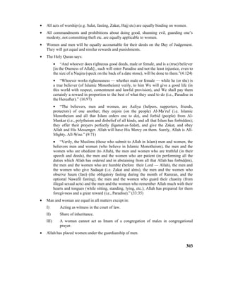 • All acts of worship (e.g. Salat, fasting, Zakat, Hajj etc) are equally binding on women.
• All commandments and prohibitions about doing good, shunning evil, guarding one’s
modesty, not committing theft etc. are equally applicable to women.
• Women and men will be equally accountable for their deeds on the Day of Judgement.
They will get equal and similar rewards and punishments.
• The Holy Quran says:
• “And whoever does righteous good deeds, male or female, and is a (true) believer
[in the Oneness of Allah] , such will enter Paradise and not the least injustice, even to
the size of a Naqira (speck on the back of a date stone), will be done to them.”(4:124)
• “Whoever works righeousness –– whether male or female –– while he (or she) is
a true believer (of Islamic Monotheism) verily, to him We will give a good life (in
this world with respect, contentment and lawful provision), and We shall pay them
certainly a reward in proportion to the best of what they used to do (i.e., Paradise in
the Hereafter).” (16:97)
• “The believers, men and women, are Auliya (helpers, supporters, friends,
protectors) of one another; they enjoin (on the people) Al-Ma’ruf (i.e. Islamic
Monotheism and all that Islam orders one to do), and forbid (people) from Al-
Munkar (i.e., polytheism and disbelief of all kinds, and all that Islam has forbidden);
they offer their prayers perfectly (Iqamat-as-Salat), and give the Zakat, and obey
Allah and His Messenger. Allah will have His Mercy on them. Surely, Allah is All-
Mighty, All-Wise.” (9:71)
• “Verily, the Muslims (those who submit to Allah in Islam) men and women, the
believers men and women (who believe in Islamic Monotheism), the men and the
women who are obedient (to Allah), the men and women who are truthful (in their
speech and deeds), the men and the women who are patient (in performing all the
duties which Allah has ordered and in abstaining from all that Allah has forbidden),
the men and the women who are humble (before their Lord –– Allah), the men and
the women who give Sadaqat (i.e. Zakat and alms), the men and the women who
observe Saum (fast) (the obligatory fasting during the month of Ramzan, and the
optional Nawafil fasting), the men and the women who guard their chastity (from
illegal sexual acts) and the men and the women who remember Allah much with their
hearts and tongues (while sitting, standing, lying, etc.); Allah has prepared for them
foregivness and a great reward (i.e., Paradise).” (33:35)
• Man and woman are equal in all matters except in:
I) Acting as witness in the court of law.
II) Share of inheritance.
III) A woman cannot act as Imam of a congregation of males in congregational
prayer.
• Allah has placed women under the guardianship of men.
303
 