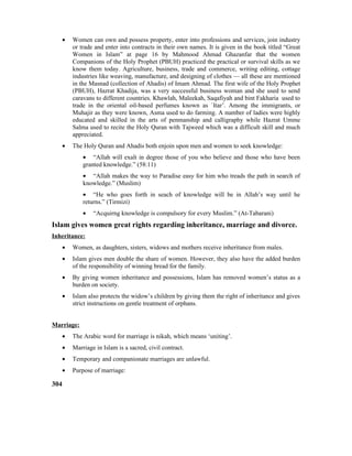 • Women can own and possess property, enter into professions and services, join industry
or trade and enter into contracts in their own names. It is given in the book titled “Great
Women in Islam” at page 16 by Mahmood Ahmad Ghazanfar that the women
Companions of the Holy Prophet (PBUH) practiced the practical or survival skills as we
know them today. Agriculture, business, trade and commerce, writing editing, cottage
industries like weaving, manufacture, and designing of clothes –– all these are mentioned
in the Masnad (collection of Ahadis) of Imam Ahmad. The first wife of the Holy Prophet
(PBUH), Hazrat Khadija, was a very successful business woman and she used to send
caravans to different countries. Khawlah, Maleekah, Saqafiyah and bint Fakharia used to
trade in the oriental oil-based perfumes known as `Itar’. Among the immigrants, or
Muhajir as they were known, Asma used to do farming. A number of ladies were highly
educated and skilled in the arts of penmanship and calligraphy while Hazrat Umme
Salma used to recite the Holy Quran with Tajweed which was a difficult skill and much
appreciated.
• The Holy Quran and Ahadis both enjoin upon men and women to seek knowledge:
• “Allah will exalt in degree those of you who believe and those who have been
granted knowledge.” (58:11)
• “Allah makes the way to Paradise easy for him who treads the path in search of
knowledge.” (Muslim)
• “He who goes forth in seach of knowledge will be in Allah’s way until he
returns.” (Tirmizi)
• “Acquirng knowledge is compulsory for every Muslim.” (At-Tabarani)
Islam gives women great rights regarding inheritance, marriage and divorce.
Inheritance:
• Women, as daughters, sisters, widows and mothers receive inheritance from males.
• Islam gives men double the share of women. However, they also have the added burden
of the responsibility of winning bread for the family.
• By giving women inheritance and possessions, Islam has removed women’s status as a
burden on society.
• Islam also protects the widow’s children by giving them the right of inheritance and gives
strict instructions on gentle treatment of orphans.
Marriage:
• The Arabic word for marriage is nikah, which means ‘uniting’.
• Marriage in Islam is a sacred, civil contract.
• Temporary and companionate marriages are unlawful.
• Purpose of marriage:
304
 