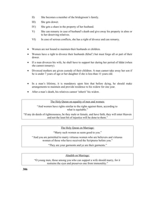 II) She becomes a member of the bridegroom’s family.
III) She gets dower.
IV) She gets a share in the property of her husband.
V) She can remarry in case of husband’s death and give away his property in alms or
to her deserving relatives.
VI) In case of serious conflicts, she has a right of divorce and can remarry.
• Women are not bound to maintain their husbands or children.
• Women have a right to divorce their husbands (Khul’) but must forgo all or part of their
dower.
• If a man divorces his wife, he shall have to support her during her period of Iddat (when
she cannot remarry).
• Divorced mothers are given custody of their children. A man cannot take away her son if
he is under 7 years of age or her daughter if she is less than 11 years old.
• In a man’s lifetime, it is mandatory upon him that before dying, he should make
arrangements to maintain and provide residence to his widow for one year.
• After a man’s death, his relatives cannot ‘inherit’ his widow.
The Holy Quran on equality of men and women:
“And women have rights similar to the rights against them, according to
what is equitable.”
“If any do deeds of righteousness, be they male or female, and have faith, they will enter Heaven
and not the least bit of injustice will be done to them.”
The Holy Quran on Marriage:
“Marry such women as seem good to you.”
“And you are permitted to marry virtuous women who are believers and virtuous
women of those who have received the Scriptures before you.”
“They are your garments and ye are their garments.”
Ahadith on Marriage:
“O young men, those among you who can support a wife should marry, for it
restrains the eyes and preserves one from immorality.”
306
 