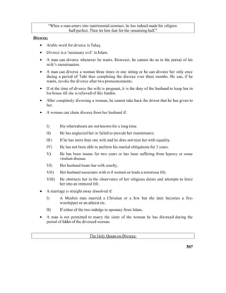 “When a man enters into matrimonial contract, he has indeed made his religion
half perfect. Then let him fear for the remaining half.”
Divorce:
• Arabic word for divorce is Talaq.
• Divorce is a ‘necessary evil’ in Islam.
• A man can divorce whenever he wants. However, he cannot do so in the period of his
wife’s menstruation.
• A man can divorce a woman three times in one sitting or he can divorce her only once
during a period of Tuhr thus completing the divorce over three months. He can, if he
wants, revoke the divorce after two pronouncements.
• If at the time of divorce the wife is pregnant, it is the duty of the husband to keep her in
his house till she is relieved of this burden.
• After completely divorcing a woman, he cannot take back the dower that he has given to
her.
• A woman can claim divorce from her husband if:
I) His whereabouts are not known for a long time.
II) He has neglected her or failed to provide her maintenance.
III) If he has more than one wife and he does not treat her with equality.
IV) He has not been able to perform his marital obligations for 3 years.
V) He has been insane for two years or has been suffering from leprosy or some
virulent disease.
VI) Her husband treats her with cruelty.
VII) Her husband associates with evil women or leads a notorious life.
VIII) He obstructs her in the observance of her religious duties and attempts to force
her into an immoral life.
• A marriage is straight away dissolved if:
I) A Muslim man married a Christian or a Jew but she later becomes a fire-
worshipper or an atheist etc.
II) If either of the two indulge in apostasy from Islam.
• A man is not permitted to marry the sister of the woman he has divorced during the
period of Iddat of the divorced woman.
The Holy Quran on Divorce:
307
 