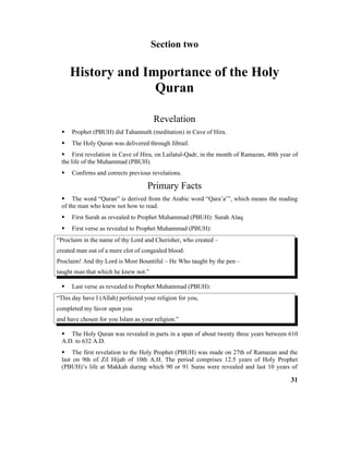 Section two
History and Importance of the Holy
Quran
Revelation
 Prophet (PBUH) did Tahannuth (meditation) in Cave of Hira.
 The Holy Quran was delivered through Jibrail.
 First revelation in Cave of Hira, on Lailatul-Qadr, in the month of Ramazan, 40th year of
the life of the Muhammad (PBUH).
 Confirms and corrects previous revelations.
Primary Facts
 The word “Quran” is derived from the Arabic word “Qara’a’”, which means the reading
of the man who knew not how to read.
 First Surah as revealed to Prophet Muhammad (PBUH): Surah Alaq
 First verse as revealed to Prophet Muhammad (PBUH):
“Proclaim in the name of thy Lord and Cherisher, who created –
created man out of a mere clot of congealed blood:
Proclaim! And thy Lord is Most Bountiful – He Who taught by the pen –
taught man that which he knew not.”
 Last verse as revealed to Prophet Muhammad (PBUH):
“This day have I (Allah) perfected your religion for you,
completed my favor upon you
and have chosen for you Islam as your religion.”
 The Holy Quran was revealed in parts in a span of about twenty three years between 610
A.D. to 632 A.D.
 The first revelation to the Holy Prophet (PBUH) was made on 27th of Ramazan and the
last on 9th of Zil Hijah of 10th A.H. The period comprises 12.5 years of Holy Prophet
(PBUH)’s life at Makkah during which 90 or 91 Suras were revealed and last 10 years of
31
 