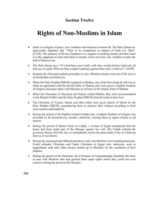 Section Twelve
Rights of Non-Muslims in Islam
• Islam is a religion of peace, love, kindness and tolerance towards all. The Holy Quran un-
equivocally stipulates that “There is no compulsion in matters of Faith (i.e. Din)”.
(2:256). The purpose of Divine Guidance is to explain everything clearly and then leave
it to the judgment of each individual to decide, of his own free will, whether to enter the
fold of Islam or not.
• The Holy Quran says: “If it had been your Lord’s will, they would all have believed, all
who are on earth! Will you then compel mankind, against their will, to believe?” (10:99)
• Keeping the aforesaid cardinal principles in view, Muslims always went out of the way to
accommodate non-believers.
• When the Holy Prophet (PBUH) migrated to Madina, one of the first things he did was to
strike an agreement with the Jewish tribes of Madina who were given complete freedom
of religion and equal rights with Muslims as citizens of the Islamic State of Madina.
• When the Christians of Abyssinia and Najran visited Madina, they were accommodated
in the Masjid-I-Nabvi and the Holy Prophet (PBUH) himself acted as their host.
• The Christians of Yemen, Najran and other tribes were given charter of liberty by the
Holy Prophet (PBUH), guaranteeing them to practice their religion according to their
own customs and traditions.
• During the period of the Rightly Guided Caliphs also, complete freedom of religion was
accorded to all non-believers, besides, otherwise, treating them as equal citizens in all
matters.
• During the period of Hazrat Umar as Caliph, a woman of Egypt complained that her
house had been made part of the Mosque against her will. The Caliph ordered the
governor, Hazrat Amr bin Aas, to immediately restore the place back to her in a built-up
form as it was before.
• During the ummayad and Abbasid periods as well, non-Muslims were treated generously.
Greek orthodox Christians and Coptic Christians of Egypt who, otherwise, were at
loggerheads with each other always looked up to Muslims for the resolution of their
disputes.
• During the period of the Ottomans, the Christians of Constantinople (Istanbul) felt more
at ease with Muslims who had granted them equal rights which they could not even
conceive during the period of the Romans.
310
 