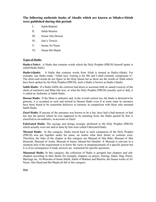 The following authentic books of Ahadis which are known as Sihah-e-Sittah
were published during this period:
I. Sahih Bokhari
II. Sahih Muslim
III. Sunan Abu Dawud
IV. Jam’e Tirmizi
V. Sunan An’Nasai
VI. Sunan Ibn Majah
Types of Hadis:
Hadis-i-Nabvi: A Hadis that contains words which the Holy Prophet (PBUH) himself spoke is
called Hadis Nabvi.
Hadis-i-Qudsi: A Hadis that contains words from Allah is termed as Hadis-i-Qudsi. For
example, one Hadis reads: “Allah says: Fasting is for Me and I shall certainly compensate it”.
The afore-said words do not figure in the Holy Quran but as these are the words of Allah which
have been spoken by the Holy Prophet (PBUH), such a Hadis is known as Hadis-i-Qudsi.
Sahih Hadis: If a Hadis fulfils the criterion laid down to ascertain both its sanad (veracity of the
chain of narrators) and Matn (the text, or what the Holy Prophet (PBUH) actually said or did), it
is called an Authentic or Sahih Hadis.
Hassan Hadis: If the Matn is authentic and, in the overall context too, the Hadis is deemed to be
genuine, it is accepted as such and termed as Hassan Hadis even if at some steps its narrators
have been found to be somewhat defective in memory in comparison with those who narrated
Sahih Hadis.
Zaeef Hadis: If anyone of the narrators was known to be a liar, have had a bad memory or had
not met the person whom he was supposed to be narrating from, the Hadis quoted by him is
classified as un-authentic, in-accurate or Zaeef.
Fabricated Hadis: The sayings and doings wrongly attributed to the Holy Prophet (PBUH)
which actually were not said or done by him were called Fabricated Hadis.
Musnad Hadis: In this category, Hadis traced back to each companion of the Holy Prophet
(PBUH) was put together under his name, no matter what their theme or contents were.
Therefore, the titles of the chapter in this category are Masnad of Abu Bakr, Musnad of Abu
Hurairah, Musnad of Aisha, Musnad of Imam Ahmad bin Hambal. A Musnad is relevant in a
situation only if the requirement is to know the views or propouncements of a specific person but
it is of no consequence if ready answers are warranted for specific questions.
Musannaf Hadis: In this category, the collection of Hadis is grouped into chapters and sub-
chapters according to their theme for example, chapters on prayer, Fasting, Zakat, Hajj, Purity,
Marriage etc. Al-Muwatta of Imam Malik, Sahih of Bukhari and Muslim, the Sunan works of Al-
Nasai, Abu Daud and Ibn Majah all fall in this category.
314
 