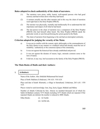 Rules adopted to check authenticity of the chain of narrators.
(1) The narrators were pious, noble, honest, well-reputed persons who had good
memory and had written down what they had heard.
(2) A narrator actually met the other narrator and in this way the chain of narration
went right back to the Holy Prophet (PBUH).
(3) The narrator was physically, mentally and intellectually fit to understand the full
importance and impact of all what he had heard.
(4) The last person in the chain of narration was a companion of the Holy Prophet
(PBUH) who had himself either heard. The Holy Prophet (PBUH) speak the
particular words or seen him performing the action quoted in the Hadis.
(5) The chain of narration from beginning to the end had un-interrupted continuity.
Criterion adopted for judging the veracity of the Matn:
a) It was not in conflict with the content, spirit, philosophy or the commandments of
the Holy Quran in any manner or a tradition which had already stood the test of
reliability / authenticity or the consensus (Ijma) of the community.
b) It was not against the historical facts already established and proved.
c) It was not against the dictates of reason, logic, rationale common sense or the
laws of nature.
d) It did not, in any way, hurl accusation at the family of the Holy Prophet (PBUH).
The Main Books of Hadis and their Authors:
1. Al-Bukhari:
Name of the Author: Abu Abdullah Muhammad bin Ismail
Place of birth: Bukhara (Uzbakisan), 194 A.D. / 810 A.D.
Place and date of death: Khartank, a village in Samarkand, Uzbakistan, 265 A.H. / 870
A.D.
Places visited to seek knowledge: Iran, Iraq, Syria, Egypt, Makkah and Mdina
Number of Ahadis Collected by him: Almost six hundred thousand out of which his
Sahih Al-Bukhari contains 7275 Ahadis including 3275 Ahadis which are repeated. If the
repeated Ahadis are deleted, the number is reduced to 4000 Ahadis.
Other Books: (i) At-Tarikh
(ii) Ad-Du’afa.
315
 