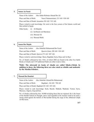 5. Sunan An-Nasai:
Name of the Author: Abu Abdur-Rehman Ahmad Ibn Ali
Place and Date of Birth: Nasa (Tukamenistan), 215 AH / 830 AD
Place and Date of Death: Jerusalem 303 AH / 915 AD.
Places visited to seek knowledge: He went to the four corners of the Islamic world and
then settled in Egypt.
Other books: (i) Al-Mujtaba
(ii) Ad-Duafa wal-Matrukun
(iii) Musnad Ali
(iv) Musnad Malik
6. Sunan Ibn Majah:
Name of the Author: Abu Abdullah Muhammad Ibn Yazid
Place and Date of Birth: Qazwin (Iran), 209 AH / 824 AD
Place and Date of Death: Qazwin 273 AH / 887 AD.
Places visited to seek knowledge: Basra, Baghdad, Syria, Hijaz and Ar-Rayi
No. of Ahadis collected by him: 4341, of which 3002 are found in the other five Sahih
Books of Ahadis and 1339 additional Hadis are either weak or false.
Note: The aforesaid six books of Ahadis are called Sihah-e-Sittah. In
addition to these, the following three are also rated as reliable and authentic
by the Muslim Scholars.
7. Masnad Ibn Hambal:
Name of the Author: Abu Abdullah Ahmad Ibn Muhammad
Place and Date of Birth: Baghdad , 164 AH / 780 AD
Place and Date of Death: Baghdad 241 AH / 855 AD.
Places visited to seek knowledge: Kufa, Basrah, Makkah, Madinah, Yemen, Syria,
Morocco, Algeria, Iraq and Iran.
No. of Ahadis collected by him: 30,000 including those that are repeated. He is the Imam
of the Hambli School of Thought, and is well regarded in the muslim world as he took a
strong stand against the beliefs of Mu’tazillah during the reign of the Abbasiud Caliph
Al-Mu’tasim.
317
 