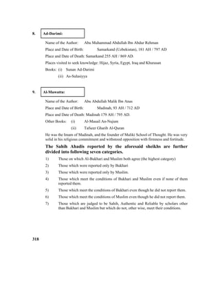 8. Ad-Darimi:
Name of the Author: Abu Muhammad Abdullah Ibn Abdur Rehman
Place and Date of Birth: Samarkand (Uzbekistan), 181 AH / 797 AD
Place and Date of Death: Samarkand 255 AH / 869 AD.
Places visited to seek knowledge: Hijaz, Syria, Egypt, Iraq and Khurasan
Books: (i) Sunan Ad-Darimi
(ii) As-Sulasiyya
9. Al-Muwatta:
Name of the Author: Abu Abdullah Malik Ibn Anas
Place and Date of Birth: Madinah, 93 AH / 712 AD
Place and Date of Death: Madinah 179 AH / 795 AD.
Other Books: (i) Al-Masail An-Nujum
(ii) Tafseer Gharib Al-Quran
He was the Imam of Madinah, and the founder of Maliki School of Thought. He was very
solid in his religious commitment and withstood opposition with firmness and fortitude.
The Sahih Ahadis reported by the aforesaid sheikhs are further
divided into following seven categories.
1) Those on which Al-Bukhari and Muslim both agree (the highest category)
2) Those which were reported only by Bukhari
3) Those which were reported only by Muslim.
4) Those which meet the conditions of Bukhari and Muslim even if none of them
reported them.
5) Those which meet the conditions of Bukhari even though he did not report them.
6) Those which meet the conditions of Muslim even though he did not report them.
7) Those which are judged to be Sahih, Authentic and Reliable by scholars other
than Bukhari and Muslim but which do not, other wise, meet their conditions.
318
 