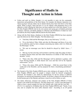 Significance of Hadis in
Thought and Action in Islam
• Unless and until we follow Sunnah, it is not possible to carry out the commands,
injunctions and guidelines of the Holy Quran. For example, the Quranic injunction is to
“keep up prayer and pay Zakat, but no details thereto have been laid down in the Holy
Quran. What is prayer, when and how it is to be offered, what parameters have to be
adhered to while offering the Salat have not been spelled out in the Holy Quran? It was
the Holy Prophet (PBUH) who by his own actions and saying gave all details pertaining
to prayer. Likewise, all details relating to collection and distribution of Zakat too were
provided by the Holy Prophet (PBUH) and not the Holy Quran.
• Along with the Holy Quran, obedience to the Holy Prophet (PBUH) has been enjoined
upon the believers by Allah Almighty. The Holy Quran says:
• “And obey Allah and the Messenger, that ye may find mercy.” (3:132) ….
• “O ye who believe! Obey Allah, and obey the Messenger and those of you who
are in authority; and if ye have a dispute concerning any matter, refer it to Allah and
the Messenger.” (4:59)
• “We sent no messenger save that he should be obeyed by Allah’s leave….”
(4:64)
• “But nay, by the Lord, they will not believe until they make thee judge of what is
in dispute between them and find within themselves no dislike of that which thou
decidest.” (4:65)
• “Those who obey Allah and His Messenger will be admitted to gardens, with
rivers flowing beneath, to abide therein (for ever) and that will be the Supreme
achievement.” (4:13)
• “Those who annoy Allah and His Messenger – Allah has cursed them in this
world and in the Hereafter, and has prepared for them a humiliating punishment.”
(33:57)
• The Sunnah of the Holy Prophet (PBUH) gives rules relating to all aspects of life. The
Holy Prophet (PBUH) gave his people a religion which he himself scrupulously
practiced. He founded a sate which he administered, he led his armies in different
encounters, he married and maintained a family. In all these, whatever he did and the way
he did became part of the Shariah, and hence a must for us all to follow as such.
• The deeds, behaviour, character and conduct of the Holy Prophet (PBUH) of Islam
furnish a role model for his followers. The Holy Quran says: “Verily in the Messenger of
Allah ye have a good example for him who looketh unto Allah and the Last Day….”
(33:21). It is reported in Al-Bukhari that the Holy Prophet (PBUH) said: “Surely, I was
only sent to complete the most noble character traits.” According to an oft quoted
319
 