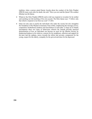 tradition, when a person asked Hazrat Ayesha about the conduct of the Holy Prophet
(PBUH) many years after his death, she said: “Have you not read the Quran? His conduct
(Khulq) was the Quran.
• Whatever the Holy Prophet (PBUH) said or did was inspired or revealed, for he neither
said anything nor did anything of his own accord. The Holy Quran says: “I follow only
that which is inspired in me from my Lord.” (7:203)
• Islam not only aims to purify the individuals who make the society but also strengthen
the foundation of the Muslim Community from within, emphasising the message of love,
cooperation, brotherhood, kindness and mercifulness to each other. A large set of Ahadis
encompasses these two types of behaviours wherein the Sunnah provides practical
demonstration of how an individual can become an asset for the Muslim Society by
displaying kindness to his relatives, concern for his neighbours, affection and support for
the poor and the orphans, mercy towards the infirm and servants, compassion for the
young, respect for the elderly, sympathy for the grieved and cheer for the depressed.
320
 
